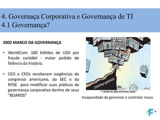 2002 MARCO DA GOVERNANÇA
• WorldCom: 100 bilhões de USD por
fraude contábil - maior pedido de
falência da história.
• CEO e CFOs receberam exigências do
congresso americano, da SEC e da
NYSE para modificar suas práticas de
governança corporativa dentro de seus
“BOARDS” Incapacidade de gerenciar e controlar riscos
4. Governaça Corporativa e Governança de TI
4.1 Governança?
 