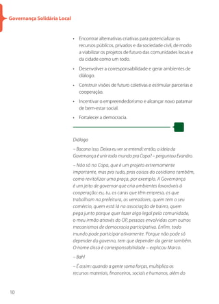 Governança Solidária Local


                             • Encontrar alternativas criativas para potencializar os
                               recursos públicos, privados e da sociedade civil, de modo
                               a viabilizar os projetos de futuro das comunidades locais e
                               da cidade como um todo.
                             • Desenvolver a corresponsabilidade e gerar ambientes de
                               diálogo.
                             • Construir visões de futuro coletivas e estimular parcerias e
                               cooperação.
                             • Incentivar o empreendedorismo e alcançar novo patamar
                               de bem-estar social.
                             • Fortalecer a democracia.



                             Diálogo
                             – Bacana isso. Deixa eu ver se entendi: então, a ideia da
                             Governança é unir todo mundo pra Copa? – perguntou Evandro.
                             – Não só na Copa, que é um projeto extremamente
                             importante, mas pra tudo, pras coisas do cotidiano também,
                             como revitalizar uma praça, por exemplo. A Governança
                             é um jeito de governar que cria ambientes favoráveis à
                             cooperação: eu, tu, os caras que têm empresa, os que
                             trabalham na prefeitura, os vereadores, quem tem o seu
                             comércio, quem está lá na associação de bairro, quem
                             pega junto porque quer fazer algo legal pela comunidade,
                             o meu irmão através do OP, pessoas envolvidas com outros
                             mecanismos de democracia participativa. Enfim, todo
                             mundo pode participar ativamente. Porque não pode só
                             depender do governo, tem que depender da gente também.
                             O nome disso é corresponsabilidade – explicou Marco.
                             – Bah!
                             – É assim: quando a gente soma forças, multiplica os
                             recursos materiais, financeiros, sociais e humanos, além do


10
 