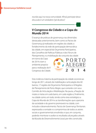 Governança Solidária Local


                             reunião aqui na nossa comunidade. Afinal, participar dessa
                             discussão é um verdadeiro “gol de placa”.



                             V Congresso da Cidade e a Copa do
                             Mundo 2014
                             O avanço de práticas de governança nas dimensões
                             destacadas anteriormente, bem como os Pactos de
                             Governança já realizados em regiões da cidade; o
                             fortalecimento da rede de participação democrática
                             da cidade, em especial do Orçamento Participativo,
                             dos Conselhos de Políticas Públicas e dos Fóruns de
                             Planejamento, e a mobilização do conjunto da cidade
                             em torno da Copa
                             de 2014 criam o
                             ambiente propício
                             para a realização do V
                             Congresso da Cidade.


                             Esta instância máxima da participação da cidade ocorrerá ao
                             longo de 2011, através da mobilização e articulação dos 82
                             bairros, 17 regiões do Orçamento Participativo e 8 Regiões
                             de Planejamento de Porto Alegre, que contarão com seus
                             Comitês de Articulação e Mobilização. Na pauta, a fixação de
                             motes e metas em cada bairro, em cada região e, finalmente,
                             na cidade como um todo, tendo como eixo estratégico a
                             Copa do Mundo de 2014 e as transformações que a parceria
                             da sociedade e do governo promoverá na cidade, com
                             inclusão e desenvolvimento. Pactos de Governança Territoriais
                             expressarão a vontade e o compromisso de todos os atores
                             sociais e governamentais envolvidos e que, em conjunto,
                             poderão monitorar e avaliar os resultados alcançados através
                             da Bússola do Desenvolvimento Local, por eles construída.



16
 