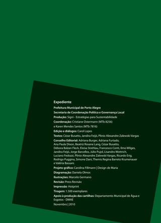 Expediente
Prefeitura Municipal de Porto Alegre
Secretaria de Coordenação Política e Governança Local
Produção: Signi - Estratégias para Sustentabilidade
Coordenação: Cristiane Ostermann (MTb 8256)
e Karen Mendes Santos (MTb 7816)
Edição e diálogos: Carol Lopes
Textos: Cézar Busatto, Jandira Feijó, Plinio Alexandre Zalewski Vargas
Conselho Editorial: Adriana Burger, Adriana Furtado,
Ana Paula Dixon, Beatriz Rosane Lang, Cézar Busatto,
Débora Balzan Fleck, Eloisa Strehlau, Francesco Conti, Ilmo Wilges,
Jandira Feijó, Jorge Barcellos, Júlio Pujol, Lisandro Wottrich,
Luciano Fedozzi, Plinio Alexandre Zalewski Vargas, Ricardo Erig,
Rodrigo Puggina, Simone Dani, Themis Regina Barreto Krumenauer
e Valéria Bassani.
Projeto gráfico: Carolina Fillmann | Design de Maria
Diagramação: Daniela Olmos
Ilustrações: Marcelo Germano
Revisão: Press Revisão
Impressão: Hotprint
Tiragem: 1.500 exemplares
Apoio à produção das cartilhas: Departamento Municipal de Água e
Esgotos - DMAE
Novembro | 2010


                                                                         19
 
