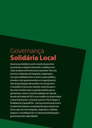 Governança
Solidária Local
Governança Solidária Local é um jeito de governar
que prioriza as relações horizontais e solidárias com
vistas ao desenvolvimento local sustentável. Para isso,
promove ambientes de integração, cooperação e
corresponsabilidade entre os atores sociais públicos,
privados e não-governamentais, em especial junto à
rede de participação democrática. Ao unir governo
e sociedade na busca por soluções conjuntas para o
dia a dia e também para os grandes desafios que se
apresentam, como é o caso da realização da Copa do
Mundo de Futebol de 2014, esse modelo visa potencializar
o desenvolvimento e a inclusão social em Porto Alegre. A
finalidade do CapacitaPOA – sistema permanente de ensino
é justamente preparar os participantes para atuarem de
forma cada vez mais integrada, cooperativa e solidária,
propícia à consolidação de um sistema de participação e
governança. Bom aprendizado!


                                                           3
 