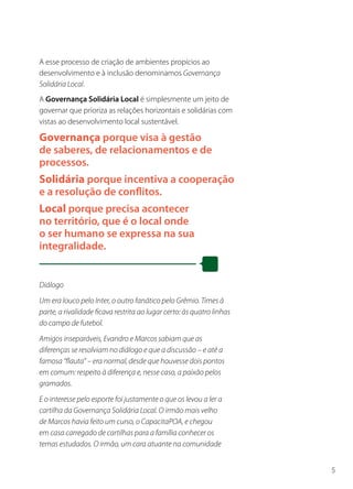 A esse processo de criação de ambientes propícios ao
desenvolvimento e à inclusão denominamos Governança
Solidária Local.
A Governança Solidária Local é simplesmente um jeito de
governar que prioriza as relações horizontais e solidárias com
vistas ao desenvolvimento local sustentável.

Governança porque visa à gestão
de saberes, de relacionamentos e de
processos.
Solidária porque incentiva a cooperação
e a resolução de conflitos.
Local porque precisa acontecer
no território, que é o local onde
o ser humano se expressa na sua
integralidade.


Diálogo
Um era louco pelo Inter, o outro fanático pelo Grêmio. Times à
parte, a rivalidade ficava restrita ao lugar certo: às quatro linhas
do campo de futebol.
Amigos inseparáveis, Evandro e Marcos sabiam que as
diferenças se resolviam no diálogo e que a discussão – e até a
famosa “flauta” – era normal, desde que houvesse dois pontos
em comum: respeito à diferença e, nesse caso, a paixão pelos
gramados.
E o interesse pelo esporte foi justamente o que os levou a ler a
cartilha da Governança Solidária Local. O irmão mais velho
de Marcos havia feito um curso, o CapacitaPOA, e chegou
em casa carregado de cartilhas para a família conhecer os
temas estudados. O irmão, um cara atuante na comunidade


                                                                       5
 