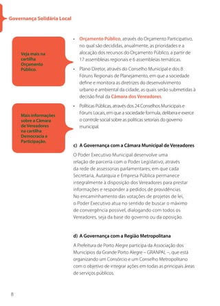 Governança Solidária Local


                             • Orçamento Público, através do Orçamento Participativo,
                               no qual são decididas, anualmente, as prioridades e a
     Veja mais na              alocação dos recursos do Orçamento Público, a partir de
     cartilha                  17 assembleias regionais e 6 assembleias temáticas.
     Orçamento
     Público.                • Plano Diretor, através do Conselho Municipal e dos 8
                               Fóruns Regionais de Planejamento, em que a sociedade
                               define e monitora as diretrizes do desenvolvimento
                               urbano e ambiental da cidade, as quais serão submetidas à
                               decisão final da Câmara dos Vereadores.
                             • Políticas Públicas, através dos 24 Conselhos Municipais e
                               Fóruns Locais, em que a sociedade formula, delibera e exerce
     Mais informações
     sobre a Câmara            o controle social sobre as políticas setoriais do governo
     de Vereadores             municipal.
     na cartilha
     Democracia e
     Participação.
                             c) A Governança com a Câmara Municipal de Vereadores
                             O Poder Executivo Municipal desenvolve uma
                             relação de parceria com o Poder Legislativo, através
                             da rede de assessorias parlamentares, em que cada
                             Secretaria, Autarquia e Empresa Pública permanece
                             integralmente à disposição dos Vereadores para prestar
                             informações e responder a pedidos de providências.
                             No encaminhamento das votações de projetos de lei,
                             o Poder Executivo atua no sentido de buscar o máximo
                             de convergência possível, dialogando com todos os
                             Vereadores, seja da base do governo ou da oposição.


                             d) A Governança com a Região Metropolitana
                             A Prefeitura de Porto Alegre participa da Associação dos
                             Municípios da Grande Porto Alegre – GRANPAL –, que está
                             organizando um Consórcio e um Conselho Metropolitano
                             com o objetivo de integrar ações em todas as principais áreas
                             de serviços públicos.



8
 