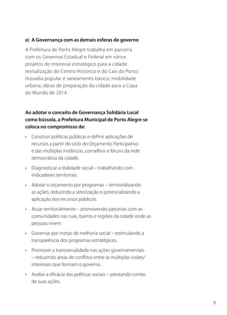 e) A Governança com as demais esferas de governo
A Prefeitura de Porto Alegre trabalha em parceria
com os Governos Estadual e Federal em vários
projetos de interesse estratégico para a cidade:
revitalização do Centro Histórico e do Cais do Porto;
moradia popular e saneamento básico; mobilidade
urbana; obras de preparação da cidade para a Copa
do Mundo de 2014.


Ao adotar o conceito de Governança Solidária Local
como bússola, a Prefeitura Municipal de Porto Alegre se
coloca no compromisso de:
• Construir políticas públicas e definir aplicações de
  recursos a partir do ciclo do Orçamento Participativo
  e das múltiplas instâncias, conselhos e fóruns da rede
  democrática da cidade.
• Diagnosticar a realidade social – trabalhando com
  indicadores territoriais.
• Adotar o orçamento por programas – territorializando
  as ações, reduzindo a setorização e potencializando a
  aplicação dos recursos públicos.
• Atuar territorialmente – promovendo parcerias com as
  comunidades nas ruas, bairros e regiões da cidade onde as
  pessoas vivem.
• Governar por metas de melhoria social – estimulando a
  transparência dos programas estratégicos.
• Promover a transversalidade nas ações governamentais
  – reduzindo áreas de conflitos entre as múltiplas visões/
  interesses que formam o governo.
• Avaliar a eficácia das políticas sociais – prestando contas
  de suas ações.



                                                                9
 