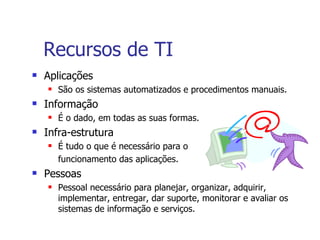 Recursos de TI Aplicações São os sistemas automatizados e procedimentos manuais. Informação É o dado, em todas as suas formas. Infra-estrutura É tudo o que é necessário para o  funcionamento das aplicações. Pessoas Pessoal necessário para planejar, organizar, adquirir, implementar, entregar, dar suporte, monitorar e avaliar os sistemas de informação e serviços. 