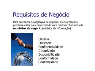 Requisitos de Negócio Para satisfazer os objetivos de negócio, as informações precisam estar em conformidade com critérios chamados de  requisitos de negócio  (critérios de informação). Eficácia Eficiência Confidencialidade Integridade Disponibilidade Conformidade Confiabilidade 