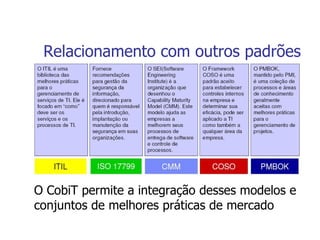 Relacionamento com outros padrões O CobiT permite a integração desses modelos e conjuntos de melhores práticas de mercado 
