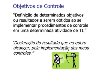 Objetivos de Controle “ Definição de determinados objetivos ou resultados a serem obtidos ao se implementar procedimentos de controle em uma determinada atividade de TI.” “ Declaração do resultado que eu quero alcançar, pela implementação dos meus controles.” 