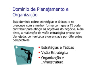 Domínio de Planejamento e Organização Este domínio cobre estratégias e táticas, e se preocupa com a melhor forma com que a TI pode contribuir para atingir os objetivos do negócio. Além disto, a realização da visão estratégica precisa ser planejada, comunicada e gerenciada por diferentes perspectivas. Estratégias e Táticas Visão Estratégica Organização e Infraestrutura 