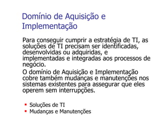 Domínio de Aquisição e Implementação Para conseguir cumprir a estratégia de TI, as soluções de TI precisam ser identificadas, desenvolvidas ou adquiridas, e implementadas e integradas aos processos de negócio.  O domínio de Aquisição e Implementação cobre também mudanças e manutenções nos sistemas existentes para assegurar que eles operem sem interrupções. Soluções de TI Mudanças e Manutenções 