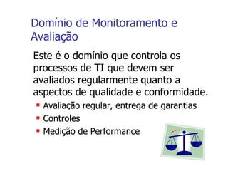 Domínio de Monitoramento e Avaliação Este é o domínio que controla os processos de TI que devem ser avaliados regularmente quanto a aspectos de qualidade e conformidade. Avaliação regular, entrega de garantias Controles Medição de Performance 