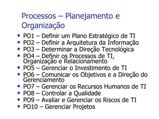 Processos – Planejamento e Organização PO1 – Definir um Plano Estratégico de TI PO2 – Definir a Arquitetura da Informação PO3 – Determinar a Direção Tecnológica PO4 – Definir os Processos de TI, Organização e Relacionamento PO5 – Gerenciar o Investimento de TI PO6 – Comunicar os Objetivos e a Direção do Gerenciamento PO7 – Gerenciar os Recursos Humanos de TI PO8 – Controlar a Qualidade PO9 – Avaliar e Gerenciar os Riscos de TI PO10 – Gerenciar Projetos 