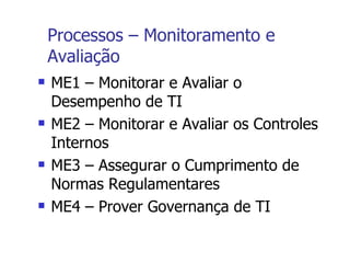 Processos – Monitoramento e Avaliação ME1 – Monitorar e Avaliar o Desempenho de TI ME2 – Monitorar e Avaliar os Controles Internos ME3 – Assegurar o Cumprimento de Normas Regulamentares ME4 – Prover Governança de TI 