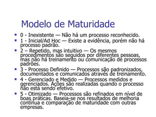 Modelo de Maturidade 0 - Inexistente — Não há um processo reconhecido.  1 - Inicial/Ad Hoc — Existe a evidência, porém não há processo padrão. 2 – Repetido, mas intuitivo — Os mesmos procedimentos são seguidos por diferentes pessoas, mas não há treinamento ou comunicação de processos padrões. 3 - Processo Definido — Processos são padronizados, documentados e comunicados através de treinamento.  4 - Gerenciado e Medido — Processos medidos e gerenciados. Ações são realizadas quando o processo não está sendo efetivo. 5 - Otimizado — Processos são refinados em nível de boas práticas. Baseia-se nos resultados de melhoria contínua e comparação de maturidade com outras empresas. 