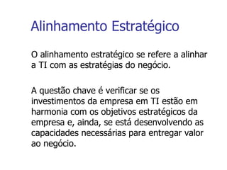 Alinhamento Estratégico O alinhamento estratégico se refere a alinhar a TI com as estratégias do negócio.  A questão chave é verificar se os investimentos da empresa em TI estão em harmonia com os objetivos estratégicos da empresa e, ainda, se está desenvolvendo as capacidades necessárias para entregar valor ao negócio. 