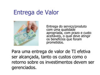 Entrega de Valor Entrega do serviço/produto com uma qualidade  apropriada, com prazo e custo aceitáveis, o qual deve atingir os benefícios que foram prometidos. Para uma entrega de valor de TI efetiva ser alcançada, tanto os custos como o retorno sobre os investimentos devem ser gerenciados. 