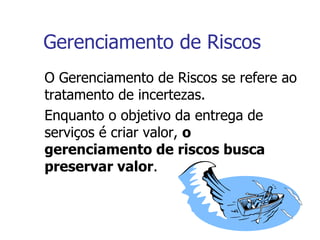 Gerenciamento de Riscos O Gerenciamento de Riscos se refere ao tratamento de incertezas. Enquanto o objetivo da entrega de serviços é criar valor,  o gerenciamento de riscos busca preservar valor . 