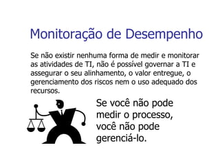 Monitoração de Desempenho Se não existir nenhuma forma de medir e monitorar as atividades de TI, não é possível governar a TI e assegurar o seu alinhamento, o valor entregue, o gerenciamento dos riscos nem o uso adequado dos recursos. Se você não pode medir o processo, você não pode gerenciá-lo. 