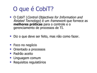 O que é CobiT? O CobiT ( Control Objectives for Information and Related Tecnology ) é um  framework  que fornece as  melhores práticas  para o controle e o gerenciamento de processos de TI. Diz o que deve ser feito, mas não como fazer. Foco no negócio Orientado a processos Padrão aceito Linguagem comum Requisitos regulatórios 