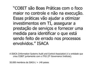 “ COBIT são Boas Práticas com o foco maior no controle e não na execução. Essas práticas vão ajudar a otimizar investimentos em TI, assegurar a prestação de serviços e fornecer uma medida para identificar o que está sendo feito de errado nos processos envolvidos.” ISACA A ISACA (Information Systems Audit and Control Association) é a entidade que criou COBIT juntamente com o ITGI (IT Governance Institute). 50.000 membros da ISACA / + 140 paises 