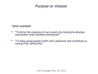 Purpose or mission
 “To drive the economy of our country by helping to develop
sustainable small business enterprises”
 “To help young people fulfill their potential and contribute to
society/the community”
Some examples
Your Strategic Plan, GF 2010
 