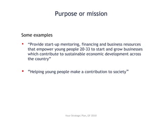 Purpose or mission
 “Provide start-up mentoring, financing and business resources
that empower young people 20-33 to start and grow businesses
which contribute to sustainable economic development across
the country”
 “Helping young people make a contribution to society”
Your Strategic Plan, GF 2010
Some examples
 
