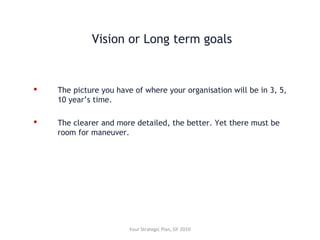 Vision or Long term goals
 The picture you have of where your organisation will be in 3, 5,
10 year’s time.
 The clearer and more detailed, the better. Yet there must be
room for maneuver.
Your Strategic Plan, GF 2010
 