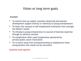  To extend start-up capital, business mentoring and business
development support directly or indirectly to young entrepreneurs
 To foster the concept of self-employment/enterprise from amongst
the Nation’s youth.
 To introduce young entrepreneurs to sources of business expertise
through its advisory network.
 To complement other youth programmes sponsored by
private/public sector institutions
 To re-direct away from entrepreneurship to employment those
young persons who would not be successful
Example
Your Strategic Plan, GF 2010
Could be more specific
Vision or long term goals
 