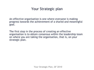 Your Strategic plan
An effective organisation is one where everyone is making
progress towards the achievement of a shared and meaningful
goal.
The first step in the process of creating an effective
organisation is to obtain consensus within the leadership team
on where you are taking the organisation, that is, on your
strategic plan.
Your Strategic Plan, GF 2010
 