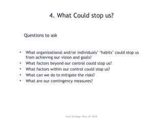 4. What Could stop us?
• What organizational and/or individuals’ ‘habits’ could stop us
from achieving our vision and goals?
• What factors beyond our control could stop us?
• What factors within our control could stop us?
• What can we do to mitigate the risks?
• What are our contingency measures?
Questions to ask
Your Strategic Plan, GF 2010
 