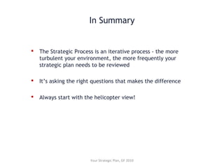 In Summary
 The Strategic Process is an iterative process - the more
turbulent your environment, the more frequently your
strategic plan needs to be reviewed
 It’s asking the right questions that makes the difference
 Always start with the helicopter view!
Your Strategic Plan, GF 2010
 