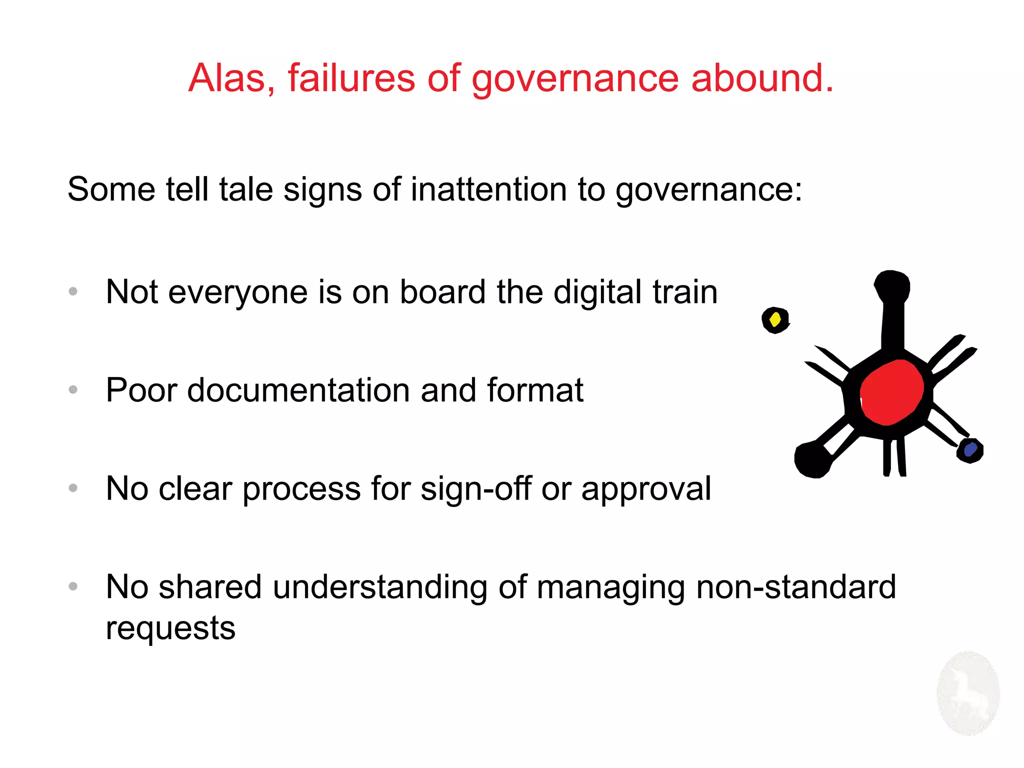 Alas, failures of governance abound. 
Some tell tale signs of inattention to governance: 
• Not everyone is on board the digital train 
• Poor documentation and format 
• No clear process for sign-off or approval 
• No shared understanding of managing non-standard 
requests 
 