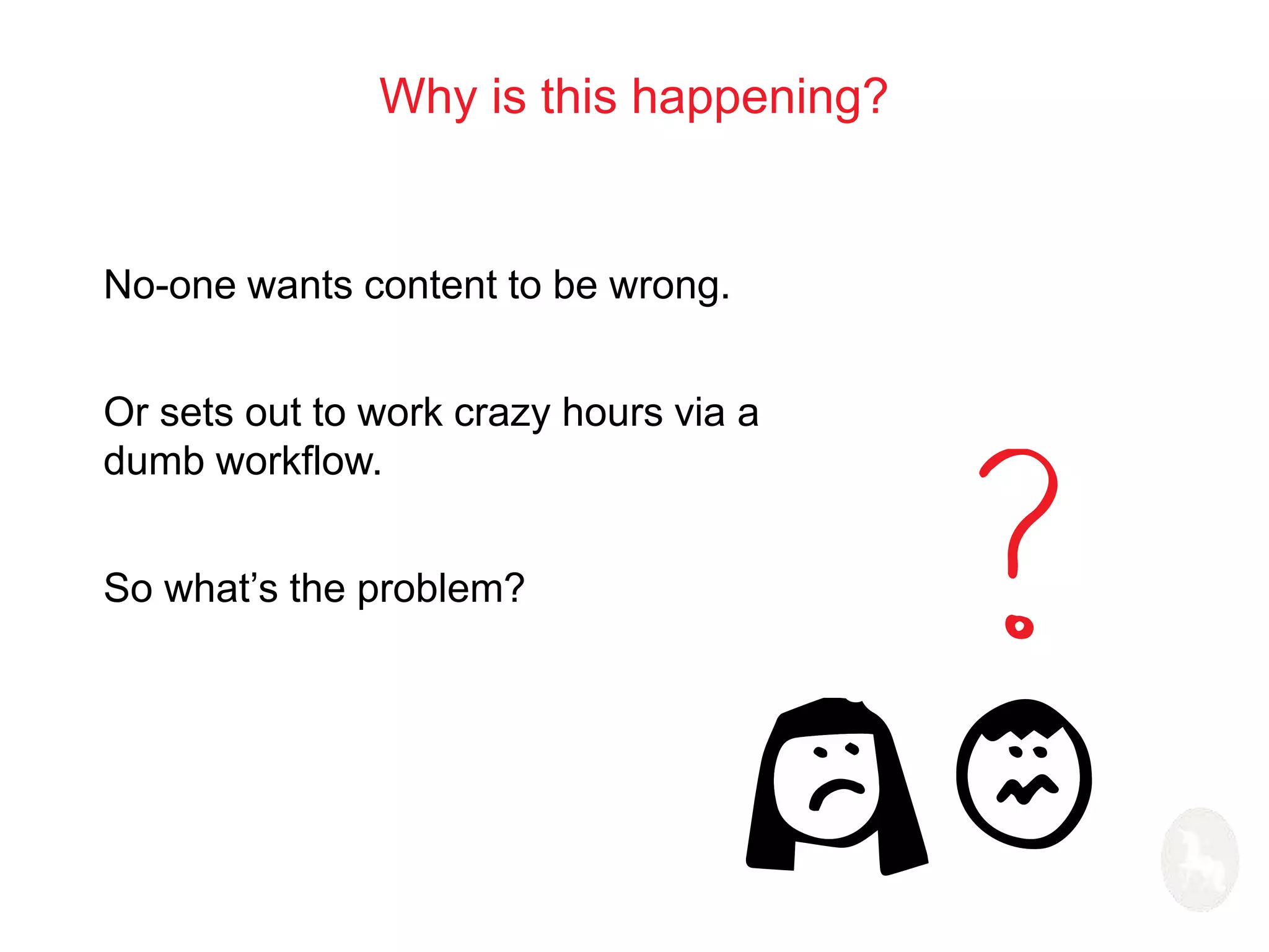 Why is this happening? 
No-one wants content to be wrong. 
Or sets out to work crazy hours via a 
dumb workflow. 
So what’s the problem? 
 
