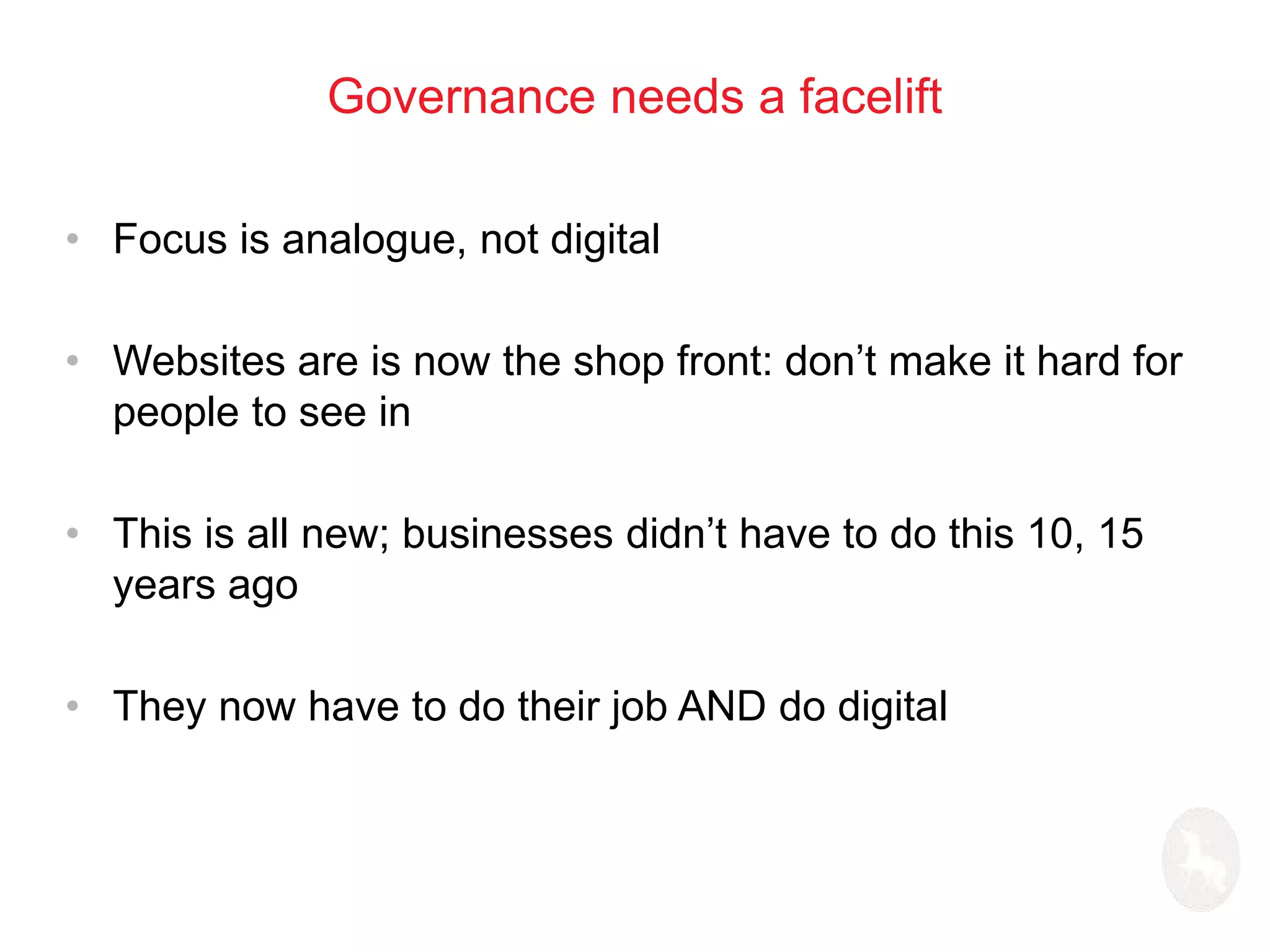 Governance needs a facelift 
• Focus is analogue, not digital 
• Websites are is now the shop front: don’t make it hard for 
people to see in 
• This is all new; businesses didn’t have to do this 10, 15 
years ago 
• They now have to do their job AND do digital 
 