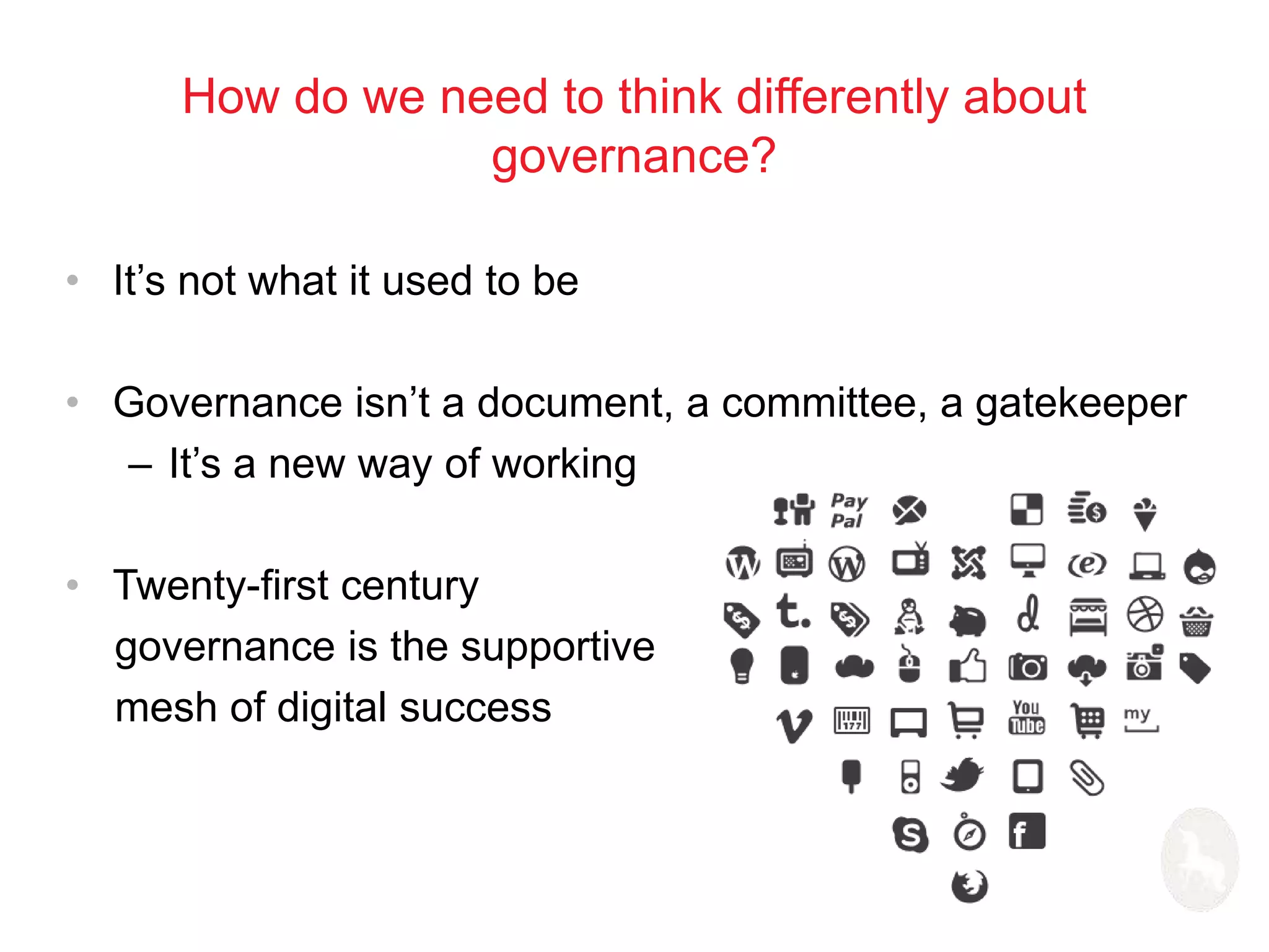 How do we need to think differently about 
governance? 
• It’s not what it used to be 
• Governance isn’t a document, a committee, a gatekeeper 
– It’s a new way of working 
• Twenty-first century 
governance is the supportive 
mesh of digital success 
 