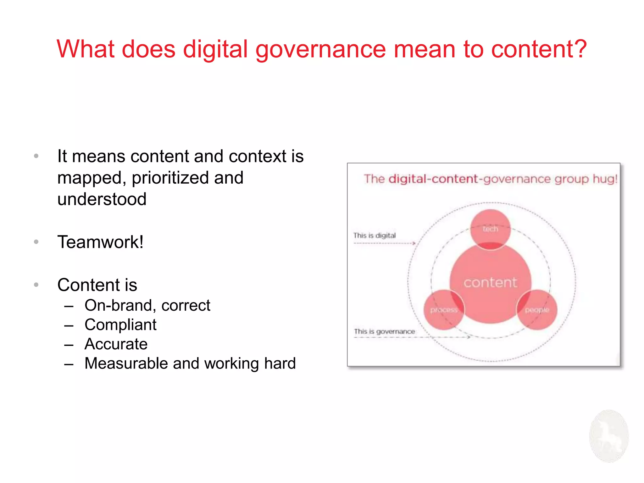 What does digital governance mean to content? 
• It means content and context is 
mapped, prioritized and 
understood 
• Teamwork! 
• Content is 
– On-brand, correct 
– Compliant 
– Accurate 
– Measurable and working hard 
 