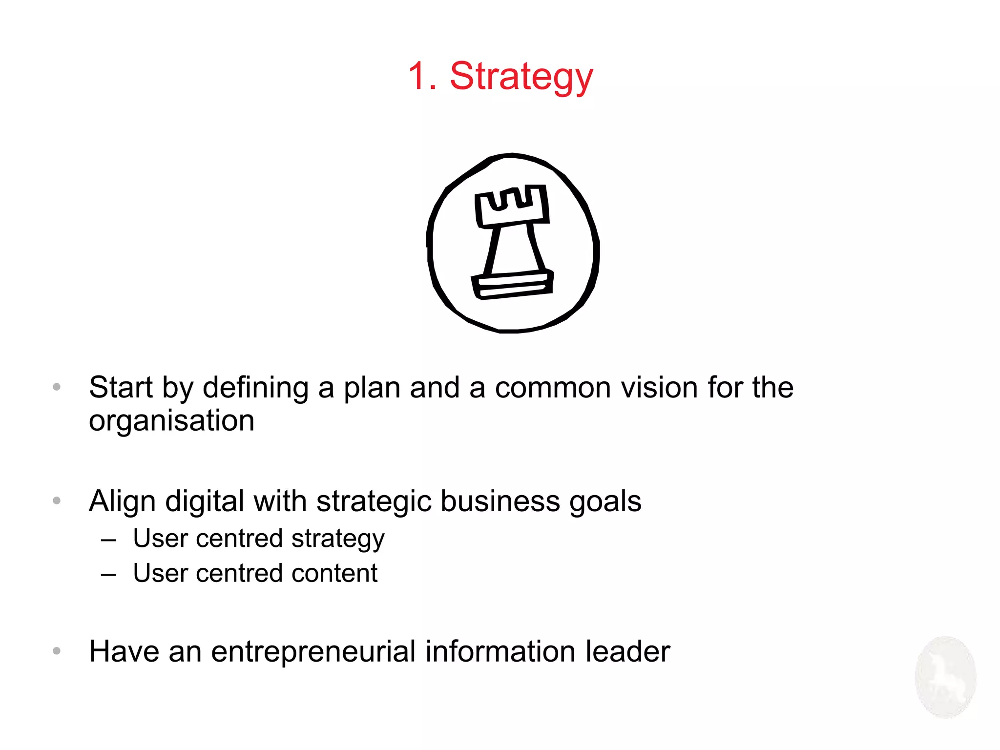 1. Strategy 
• Start by defining a plan and a common vision for the 
organisation 
• Align digital with strategic business goals 
– User centred strategy 
– User centred content 
• Have an entrepreneurial information leader 
 