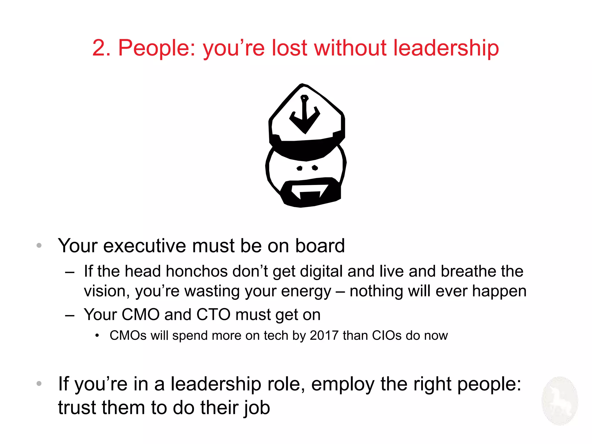 2. People: you’re lost without leadership 
• Your executive must be on board 
– If the head honchos don’t get digital and live and breathe the 
vision, you’re wasting your energy – nothing will ever happen 
– Your CMO and CTO must get on 
• CMOs will spend more on tech by 2017 than CIOs do now 
• If you’re in a leadership role, employ the right people: 
trust them to do their job 
 