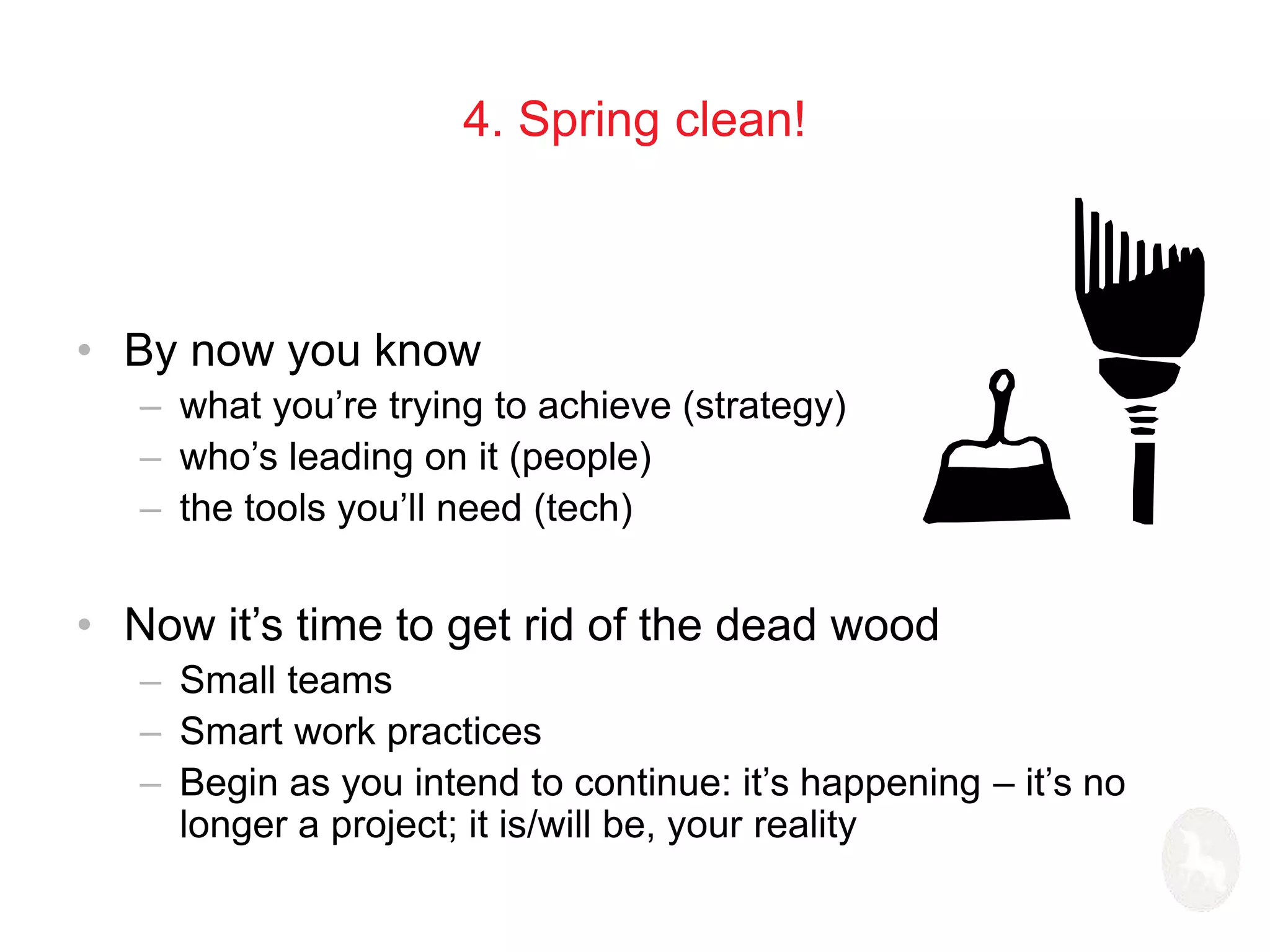 4. Spring clean! 
• By now you know 
– what you’re trying to achieve (strategy) 
– who’s leading on it (people) 
– the tools you’ll need (tech) 
• Now it’s time to get rid of the dead wood 
– Small teams 
– Smart work practices 
– Begin as you intend to continue: it’s happening – it’s no 
longer a project; it is/will be, your reality 
 
