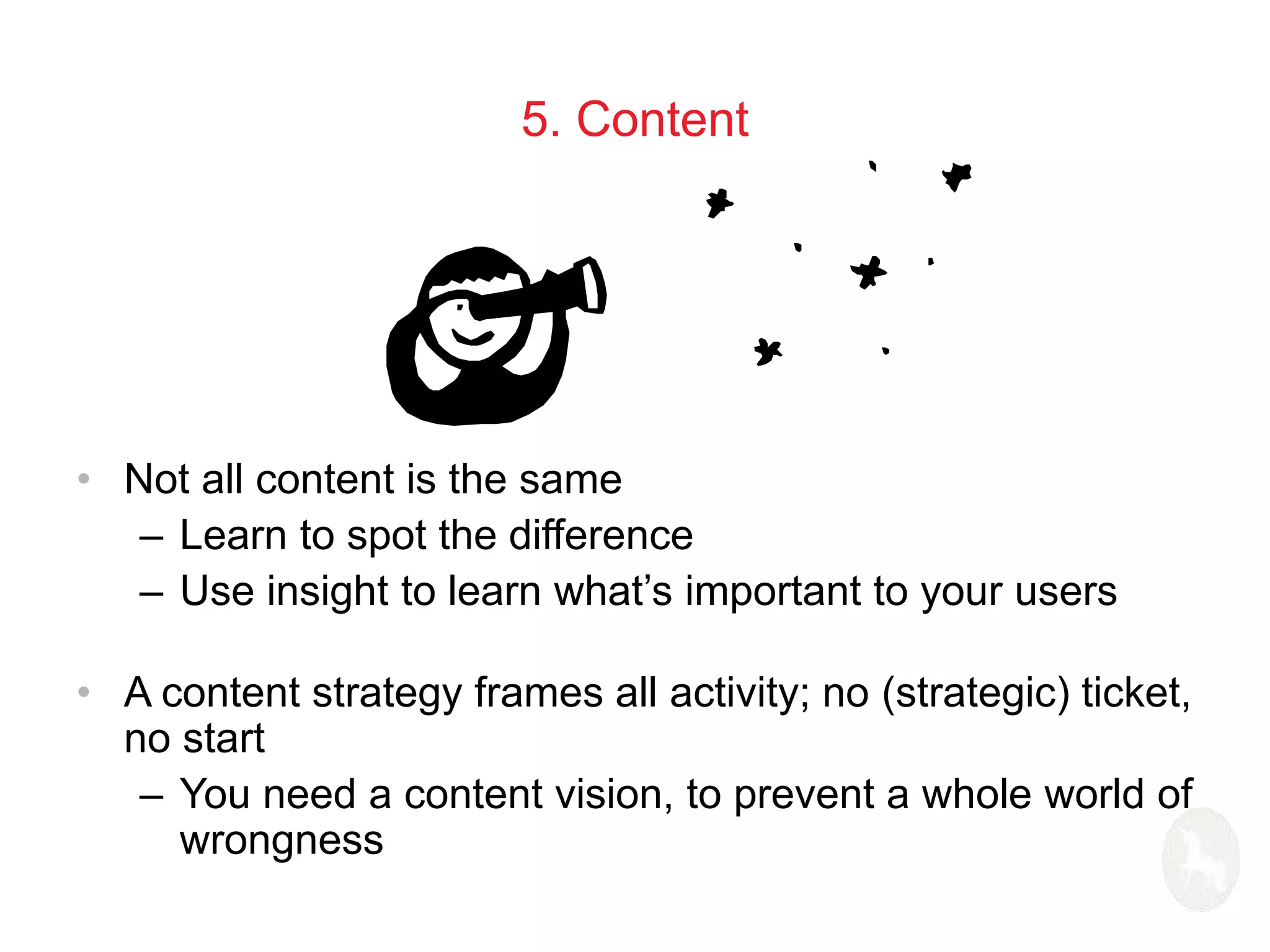 5. Content 
• Not all content is the same 
– Learn to spot the difference 
– Use insight to learn what’s important to your users 
• A content strategy frames all activity; no (strategic) ticket, 
no start 
– You need a content vision, to prevent a whole world of 
wrongness 
 