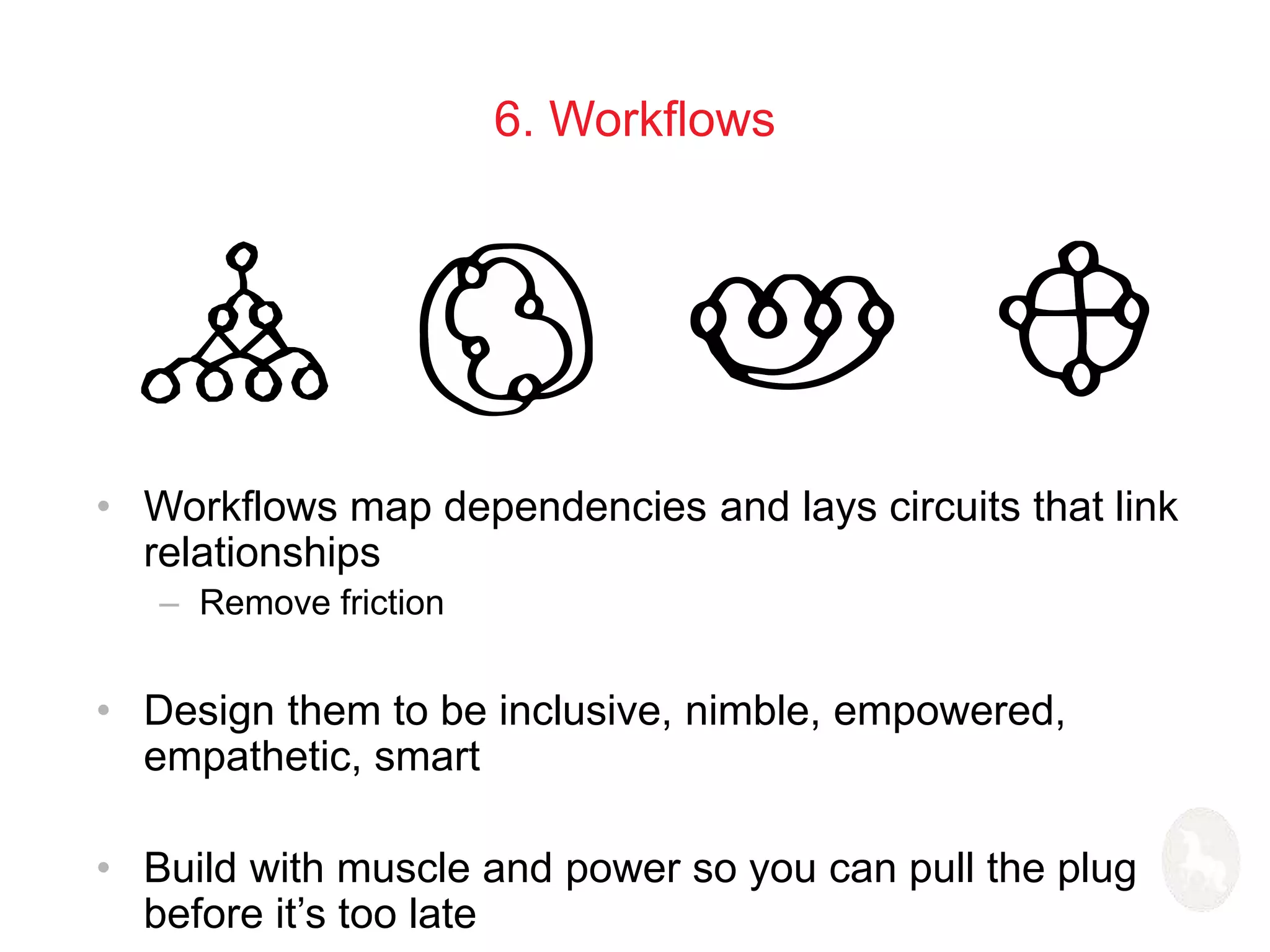 6. Workflows 
• Workflows map dependencies and lays circuits that link 
relationships 
– Remove friction 
• Design them to be inclusive, nimble, empowered, 
empathetic, smart 
• Build with muscle and power so you can pull the plug 
before it’s too late 
 