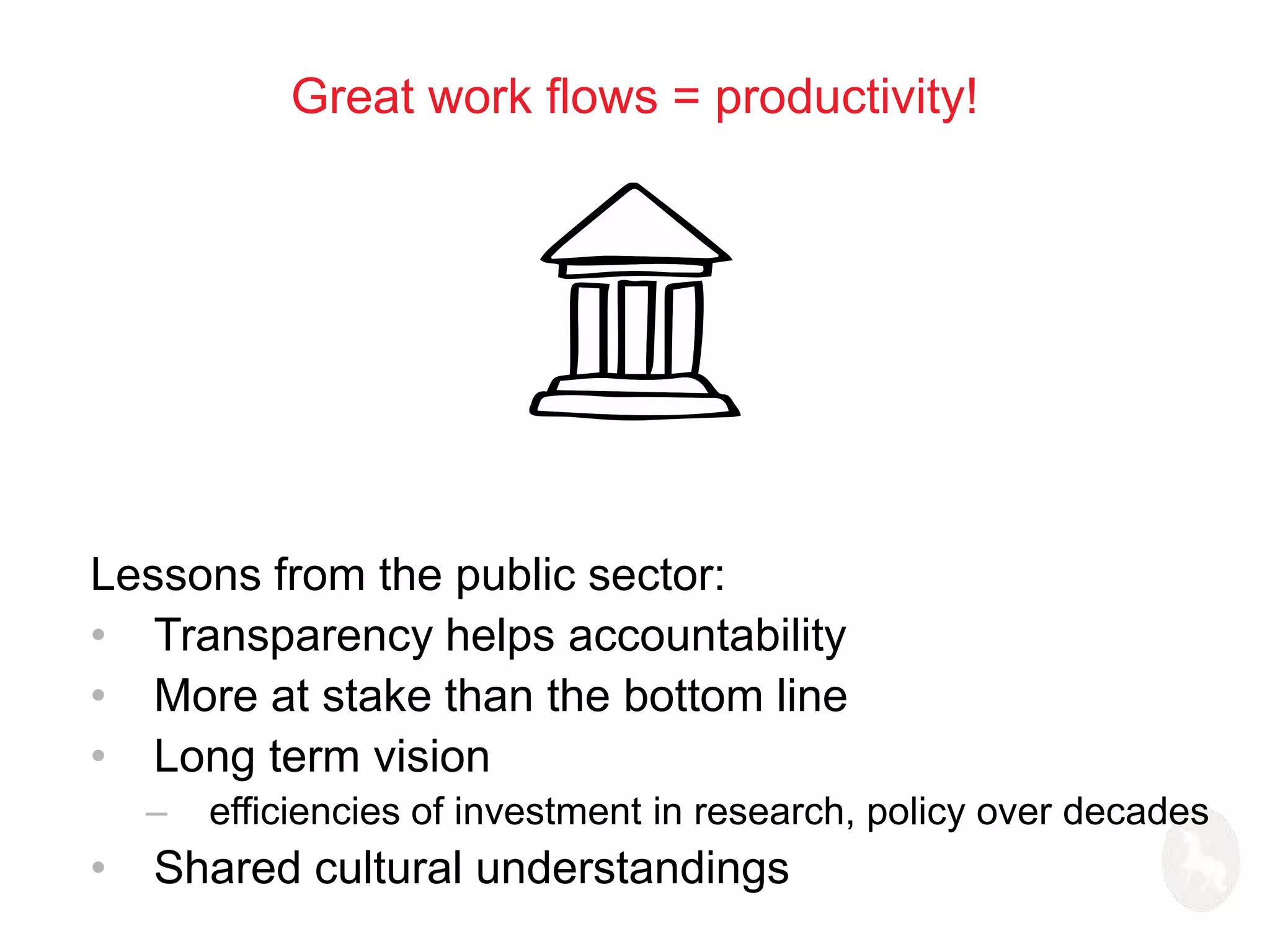 Great work flows = productivity! 
Lessons from the public sector: 
• Transparency helps accountability 
• More at stake than the bottom line 
• Long term vision 
– efficiencies of investment in research, policy over decades 
• Shared cultural understandings 
 