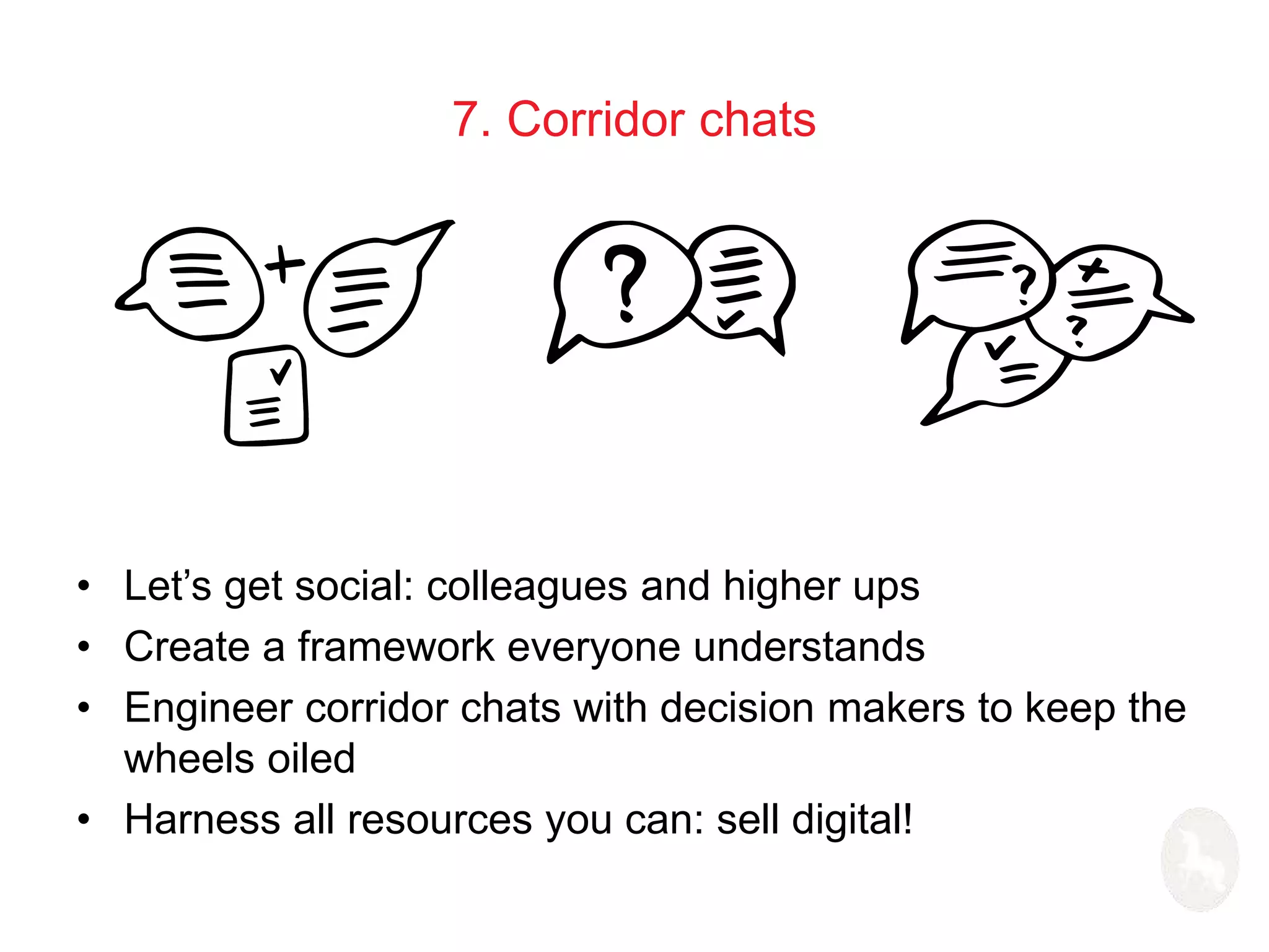 7. Corridor chats 
• Let’s get social: colleagues and higher ups 
• Create a framework everyone understands 
• Engineer corridor chats with decision makers to keep the 
wheels oiled 
• Harness all resources you can: sell digital! 
 
