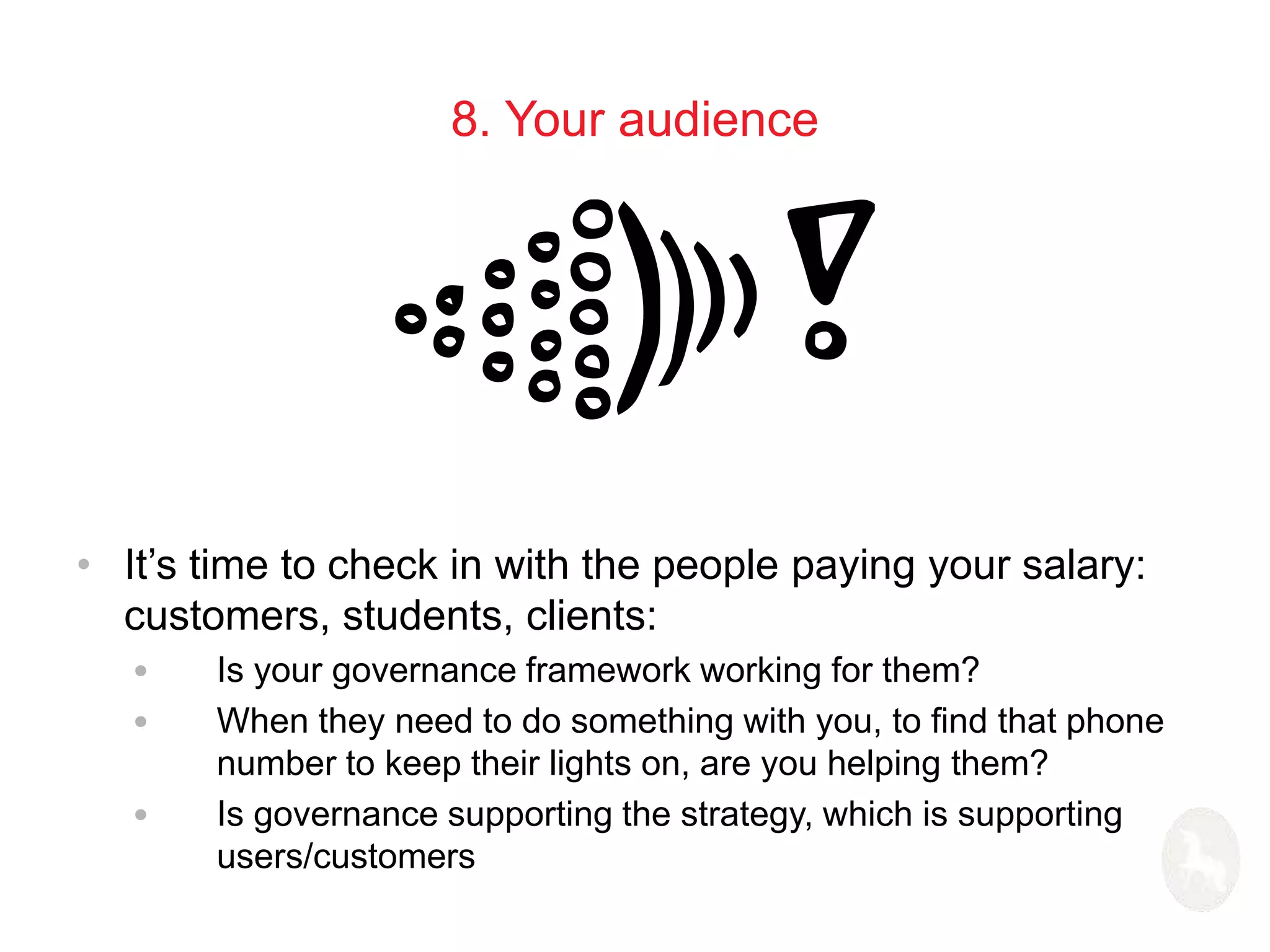 8. Your audience 
• It’s time to check in with the people paying your salary: 
customers, students, clients: 
• Is your governance framework working for them? 
• When they need to do something with you, to find that phone 
number to keep their lights on, are you helping them? 
• Is governance supporting the strategy, which is supporting 
users/customers 
 