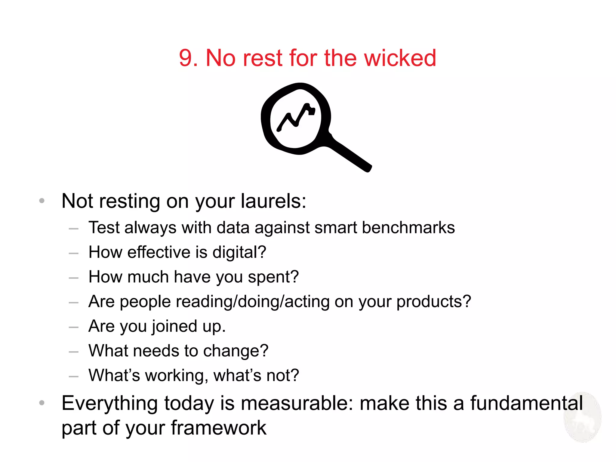 9. No rest for the wicked 
• Not resting on your laurels: 
– Test always with data against smart benchmarks 
– How effective is digital? 
– How much have you spent? 
– Are people reading/doing/acting on your products? 
– Are you joined up. 
– What needs to change? 
– What’s working, what’s not? 
• Everything today is measurable: make this a fundamental 
part of your framework 
 