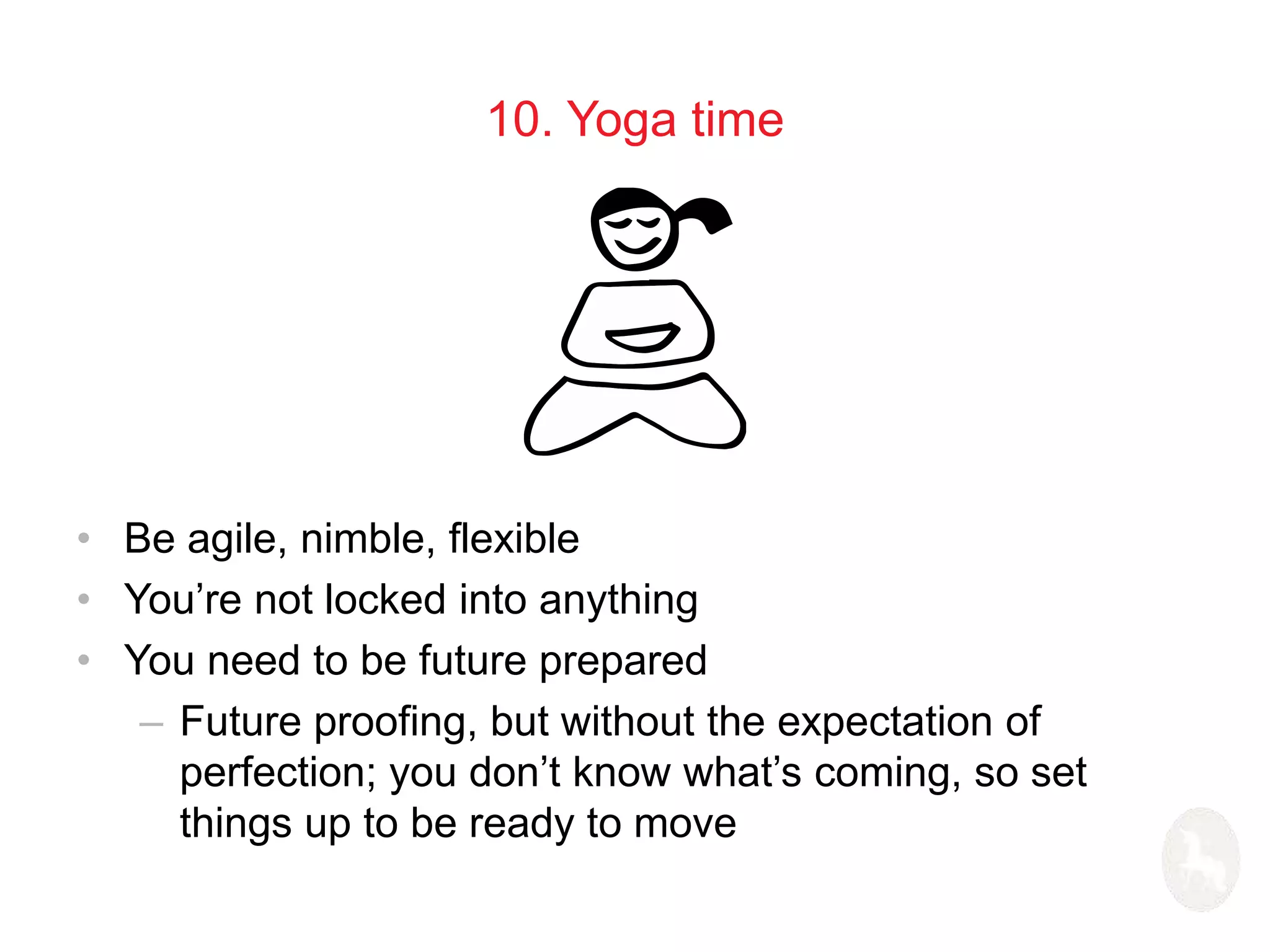 10. Yoga time 
• Be agile, nimble, flexible 
• You’re not locked into anything 
• You need to be future prepared 
– Future proofing, but without the expectation of 
perfection; you don’t know what’s coming, so set 
things up to be ready to move 
 