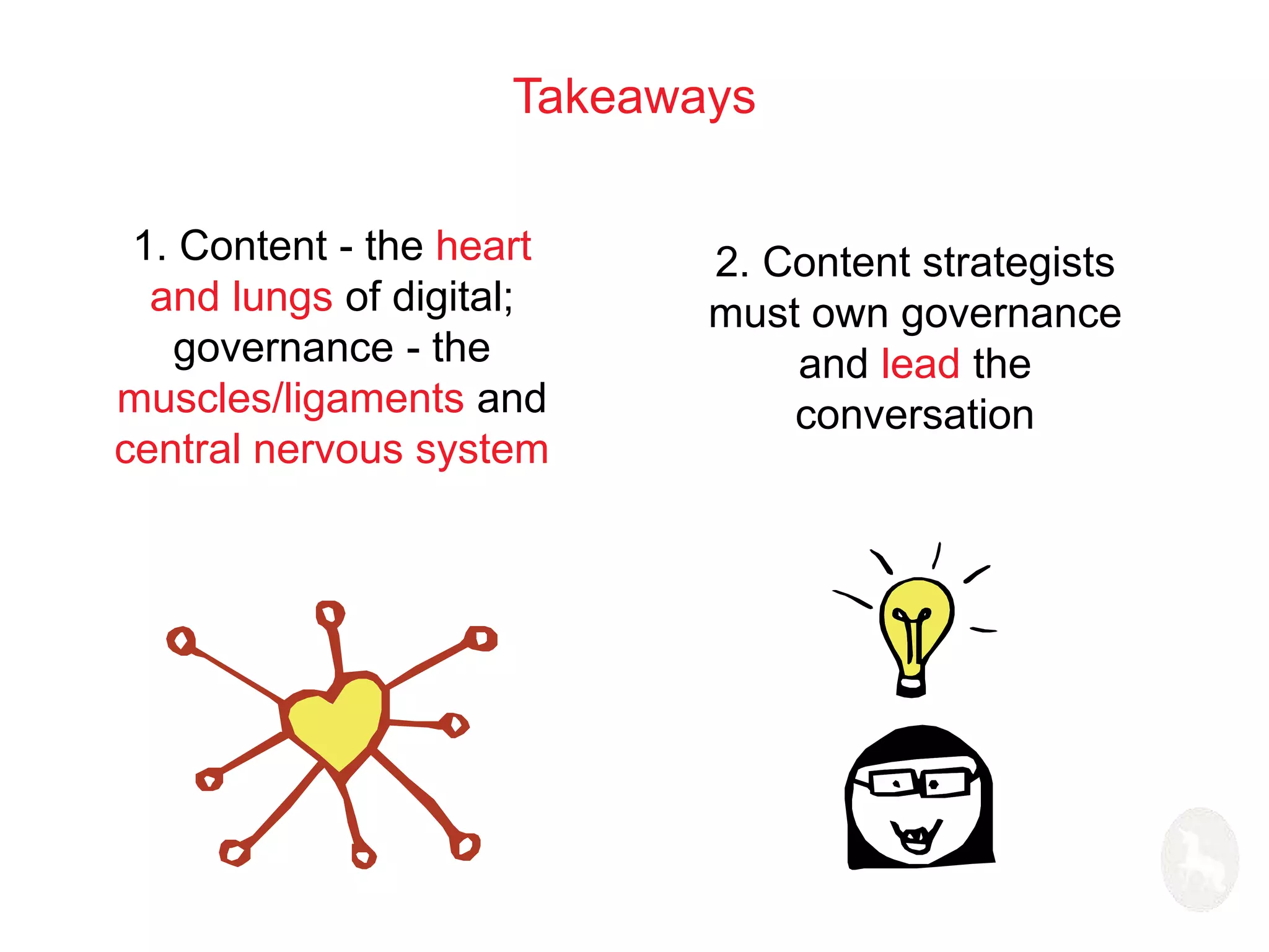 Takeaways 
1. Content - the heart 
and lungs of digital; 
governance - the 
muscles/ligaments and 
central nervous system 
2. Content strategists 
must own governance 
and lead the 
conversation 
 