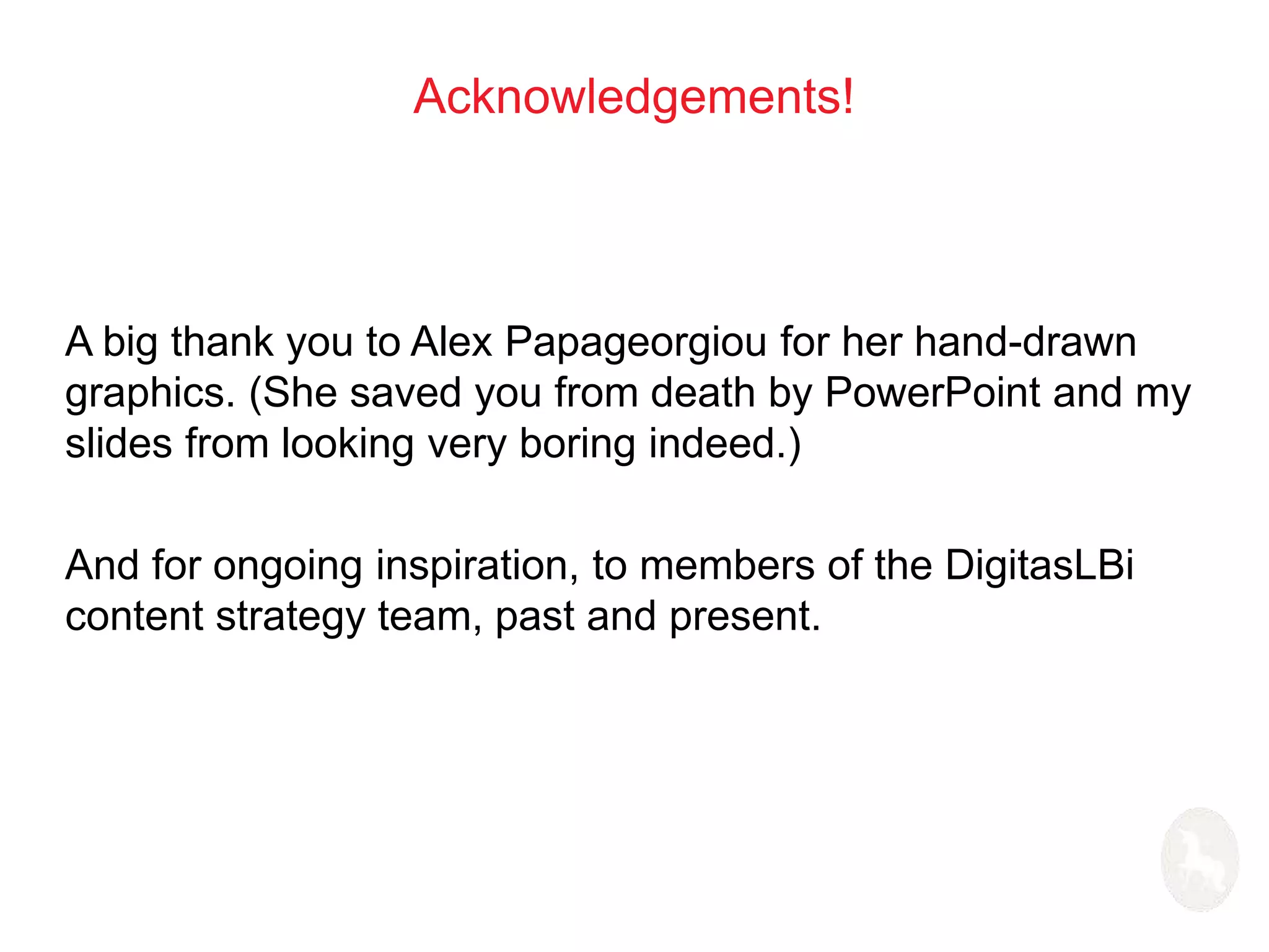 Acknowledgements! 
A big thank you to Alex Papageorgiou for her hand-drawn 
graphics. (She saved you from death by PowerPoint and my 
slides from looking very boring indeed.) 
And for ongoing inspiration, to members of the DigitasLBi 
content strategy team, past and present. 
