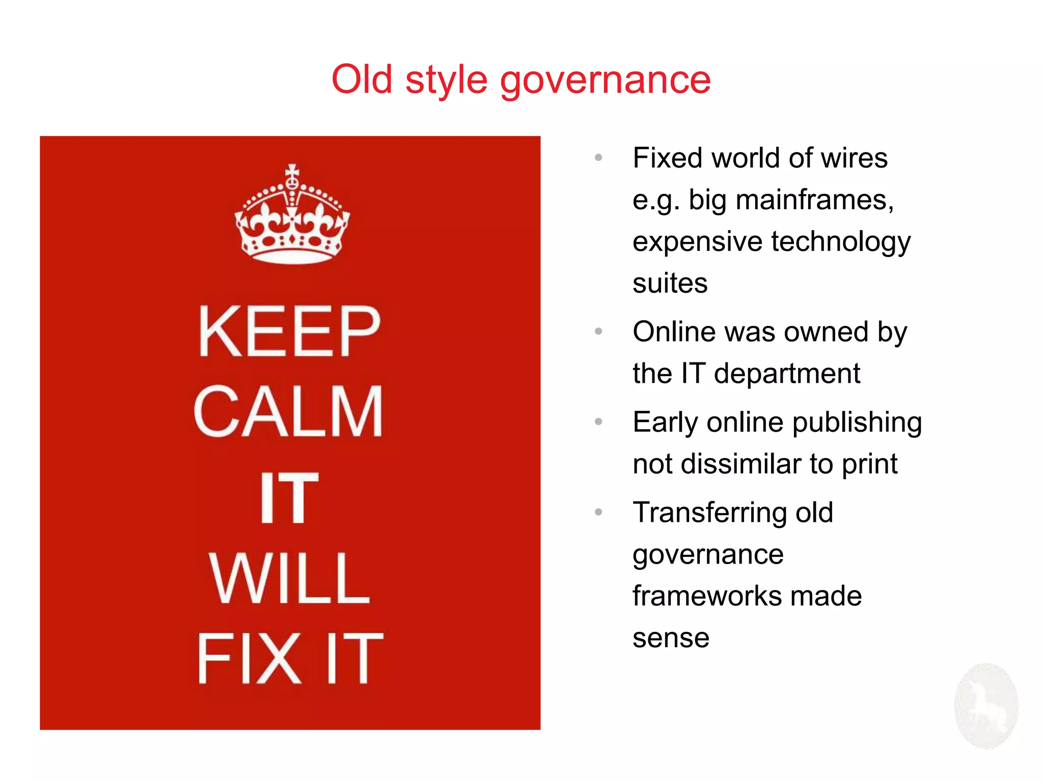 Old style governance 
• Fixed world of wires 
e.g. big mainframes, 
expensive technology 
suites 
• Online was owned by 
the IT department 
• Early online publishing 
not dissimilar to print 
• Transferring old 
governance 
frameworks made 
sense 
 