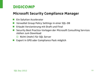 Microsoft Security Compliance Manager
 Ein Solution Accelerator
 Verwaltet Group Policy Settings in einer SQL-DB
 Erlaubt Versionierung mit Draft und Final
 Security Best Practice-Vorlagen der Microsoft Consulting Services
  stehen zum Download
   Nicht (mehr) für SQL Server
 Export in GPO oder Compliance Pack möglich




 SQL Day 2012                                                         10
 